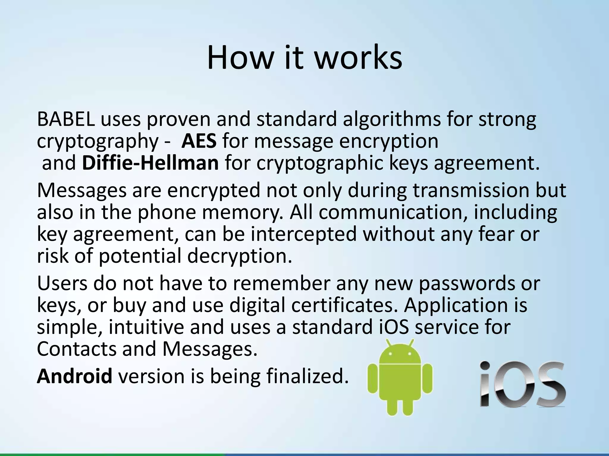How it works
BABEL uses proven and standard algorithms for strong
cryptography - AES for message encryption
 and Diffie-Hellman for cryptographic keys agreement.
Messages are encrypted not only during transmission but
also in the phone memory. All communication, including
key agreement, can be intercepted without any fear or
risk of potential decryption.
Users do not have to remember any new passwords or
keys, or buy and use digital certificates. Application is
simple, intuitive and uses a standard iOS service for
Contacts and Messages.
Android version is being finalized.
 