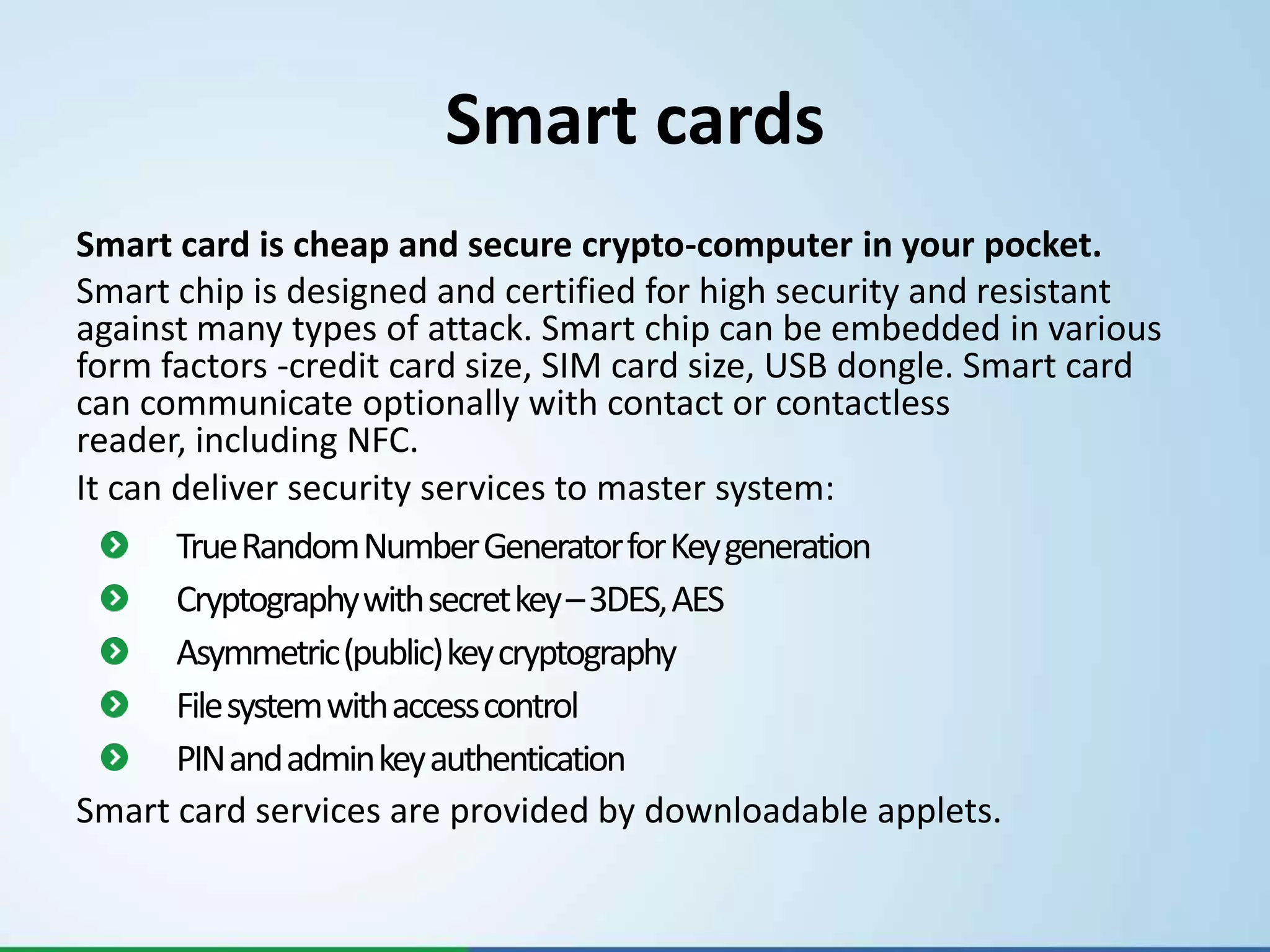 Smart cards
Smart card is cheap and secure crypto-computer in your pocket.
Smart chip is designed and certified for high security and resistant
against many types of attack. Smart chip can be embedded in various
form factors -credit card size, SIM card size, USB dongle. Smart card
can communicate optionally with contact or contactless
reader, including NFC.
It can deliver security services to master system:
      True Random Number Generator for Key generation
      Cryptography with secret key –3DES, AES
      Asymmetric (public) key cryptography
      File system with access control
      PIN and admin key authentication
Smart card services are provided by downloadable applets.
 