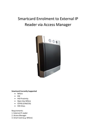 Smartcard Enrolment to External IP
Reader via Access Manager
Smartcard Currently Supported
 Mifare
 EM
 HID Proximity
 Open-Key Mifare
 CEPAS (CAN/CID)
 HID iClass
Requirements:
1. External IP reader
2. Access Manager
3. Smart Card (e.g. Mifare)
 