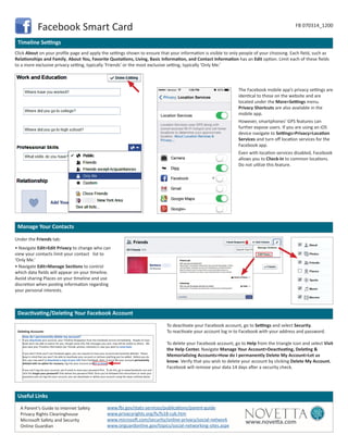 A Parent’s Guide to Internet Safety
Privacy Rights Clearinghouse
Microsoft Safety and Security
Online Guardian
www.fbi.gov/stats-services/publications/parent-guide
www.privacyrights.org/fs/fs18-cyb.htm
www.microsoft.com/security/online-privacy/social-network
www.onguardonline.gov/topics/social-networking-sites.aspx
www.novetta.com
Useful Links
Timeline Settings
Manage Your Contacts
Deactivating/Deleting Your Facebook Account
Facebook Smart Card FB 070314_1200
Click About on your profile page and apply the settings shown to ensure that your information is visible to only people of your choosing. Each field, such as
Relationships and Family, About You, Favorite Quotations, Living, Basic Information, and Contact Information has an Edit option. Limit each of these fields
to a more exclusive privacy setting, typically ‘Friends’ or the most exclusive setting, typically ‘Only Me.’
To deactivate your Facebook account, go to Settings and select Security.
To reactivate your account log in to Facebook with your address and password.
To delete your Facebook account, go to Help from the triangle icon and select Visit
the Help Center. Navigate Manage Your Account>Deactivating, Deleting &
Memorializing Accounts>How do I permanently Delete My Account>Let us
know. Verify that you wish to delete your account by clicking Delete My Account.
Facebook will remove your data 14 days after a security check.
Under the Friends tab:
• Navigate Edit>Edit Privacy to change who can
view your contacts limit your contact list to
‘Only Me.’
• Navigate Edit>Manage Sections to control
which data fields will appear on your timeline.
Avoid sharing Places on your timeline and use
discretion when posting information regarding
your personal interests.
The Facebook mobile app’s privacy settings are
identical to those on the website and are
located under the More>Settings menu.
Privacy Shortcuts are also available in the
mobile app.
However, smartphones’ GPS features can
further expose users. If you are using an iOS
device navigate to Settings>Privacy>Location
Services and turn off location services for the
Facebook app.
Even with location services disabled, Facebook
allows you to Check-In to common locations.
Do not utilize this feature.
Deleting Accounts
How do I permanently delete my account?
If you deactivate your account, your Timeline disappears from the Facebook service immediately. People on Face-
book won’t be able to search for you, though some info, like messages you sent, may still be visible to others. We
also save your Timeline information (ex: friends, photos, interests) in case you want to come back.
If you don’t think you’ll use Facebook again, you can request to have your account permanently deleted. Please
keep in mind that you won’t be able to reactivate your account or retrieve anything you’ve added. Before you do
this, you may want to download a copy of your info from Facebook. then, if you’d like your account permanently
deleted with no option for recovery, log into your account and let us know.
If you can’t log into your account, you’ll need to reset your password first. To do this, go to www.facebook.com and
click the Forgot your password? links below the password field. Once you’ve followed the instructions to reset your
password and can log into your account, you can deactivate or delete your account using the steps outlined above.
 