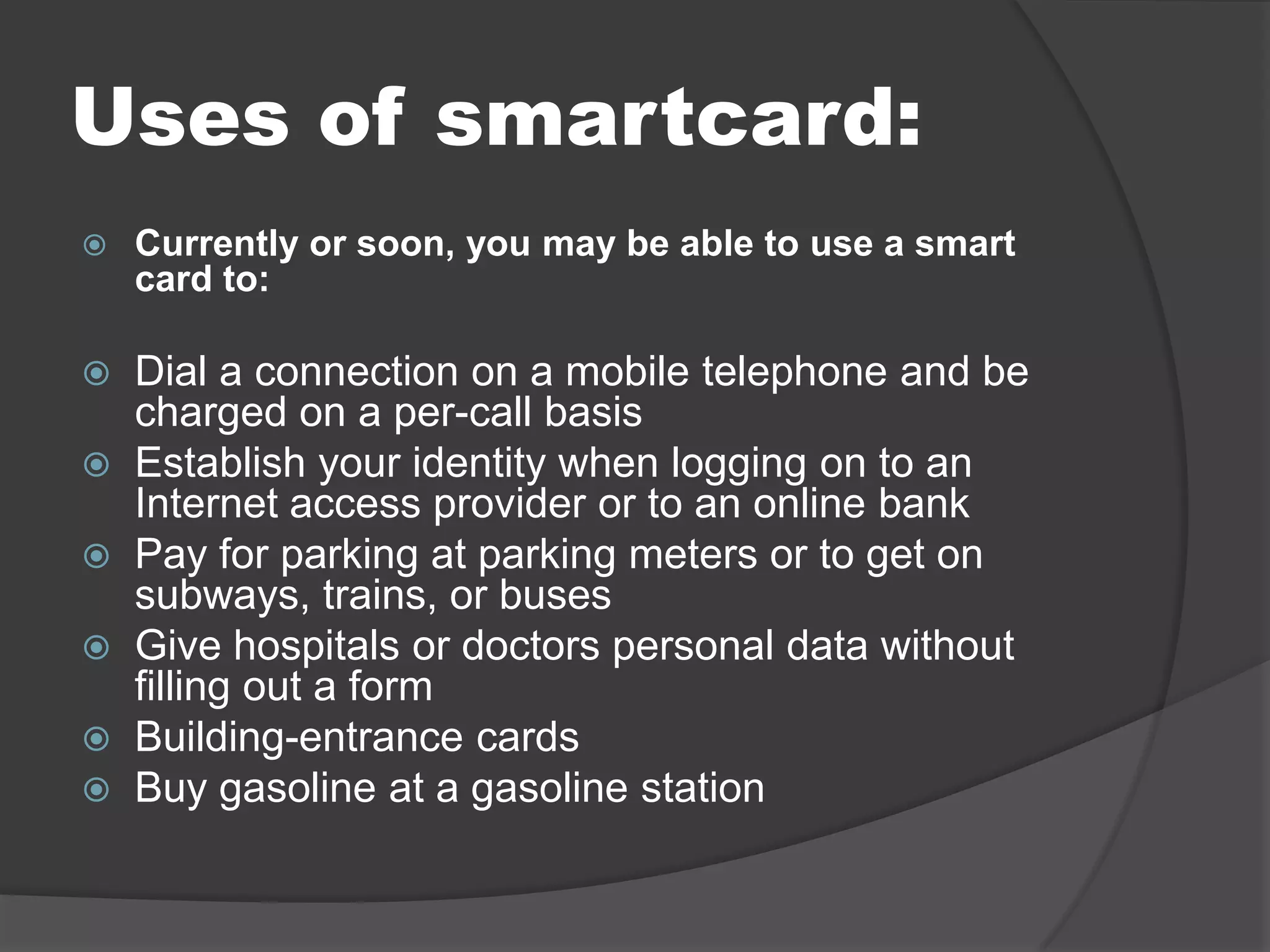 Uses of smartcard:


Currently or soon, you may be able to use a smart
card to:

Dial a connection on a mobile telephone and be
charged on a per-call basis
 Establish your identity when logging on to an
Internet access provider or to an online bank
 Pay for parking at parking meters or to get on
subways, trains, or buses
 Give hospitals or doctors personal data without
filling out a form
 Building-entrance cards
 Buy gasoline at a gasoline station


 