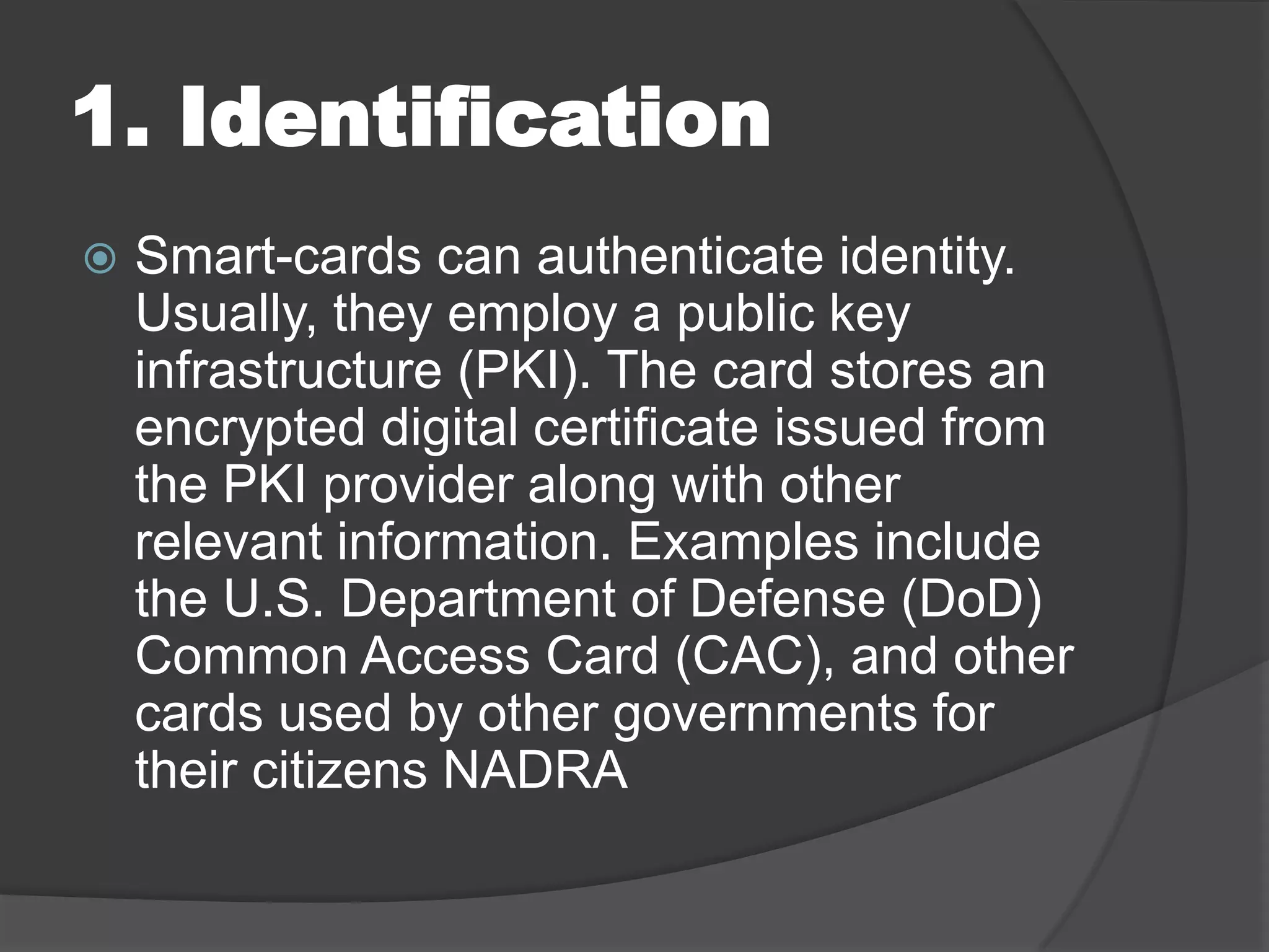 1. Identification


Smart-cards can authenticate identity.
Usually, they employ a public key
infrastructure (PKI). The card stores an
encrypted digital certificate issued from
the PKI provider along with other
relevant information. Examples include
the U.S. Department of Defense (DoD)
Common Access Card (CAC), and other
cards used by other governments for
their citizens NADRA

 