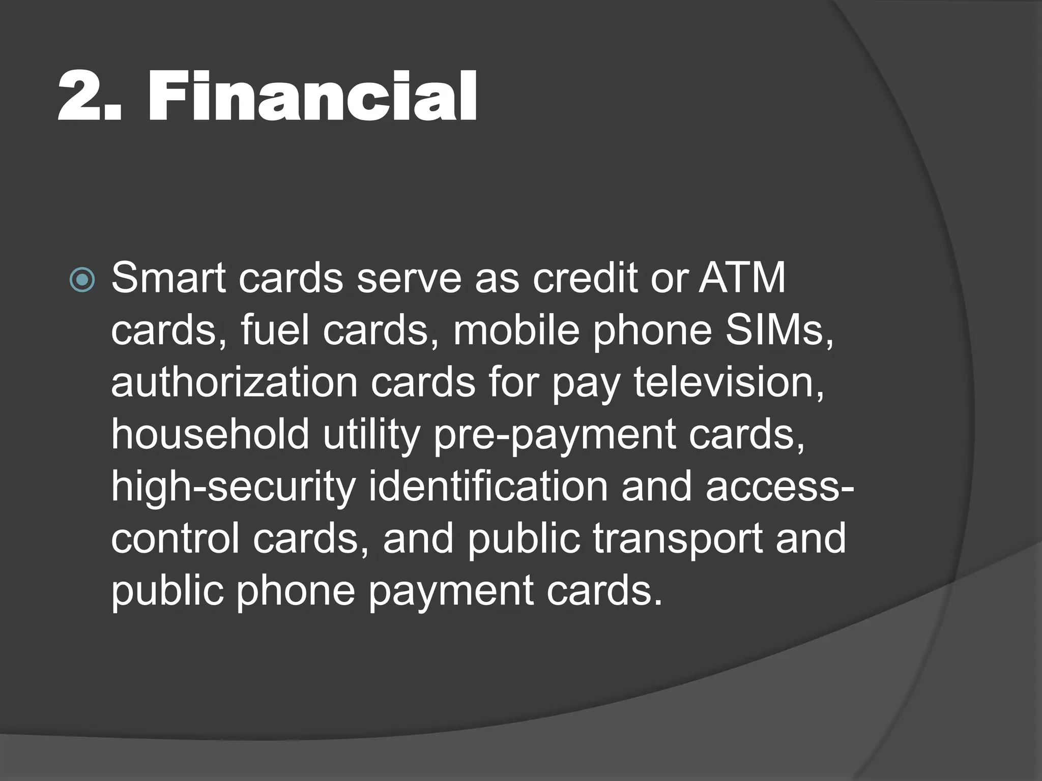 2. Financial


Smart cards serve as credit or ATM
cards, fuel cards, mobile phone SIMs,
authorization cards for pay television,
household utility pre-payment cards,
high-security identification and accesscontrol cards, and public transport and
public phone payment cards.

 