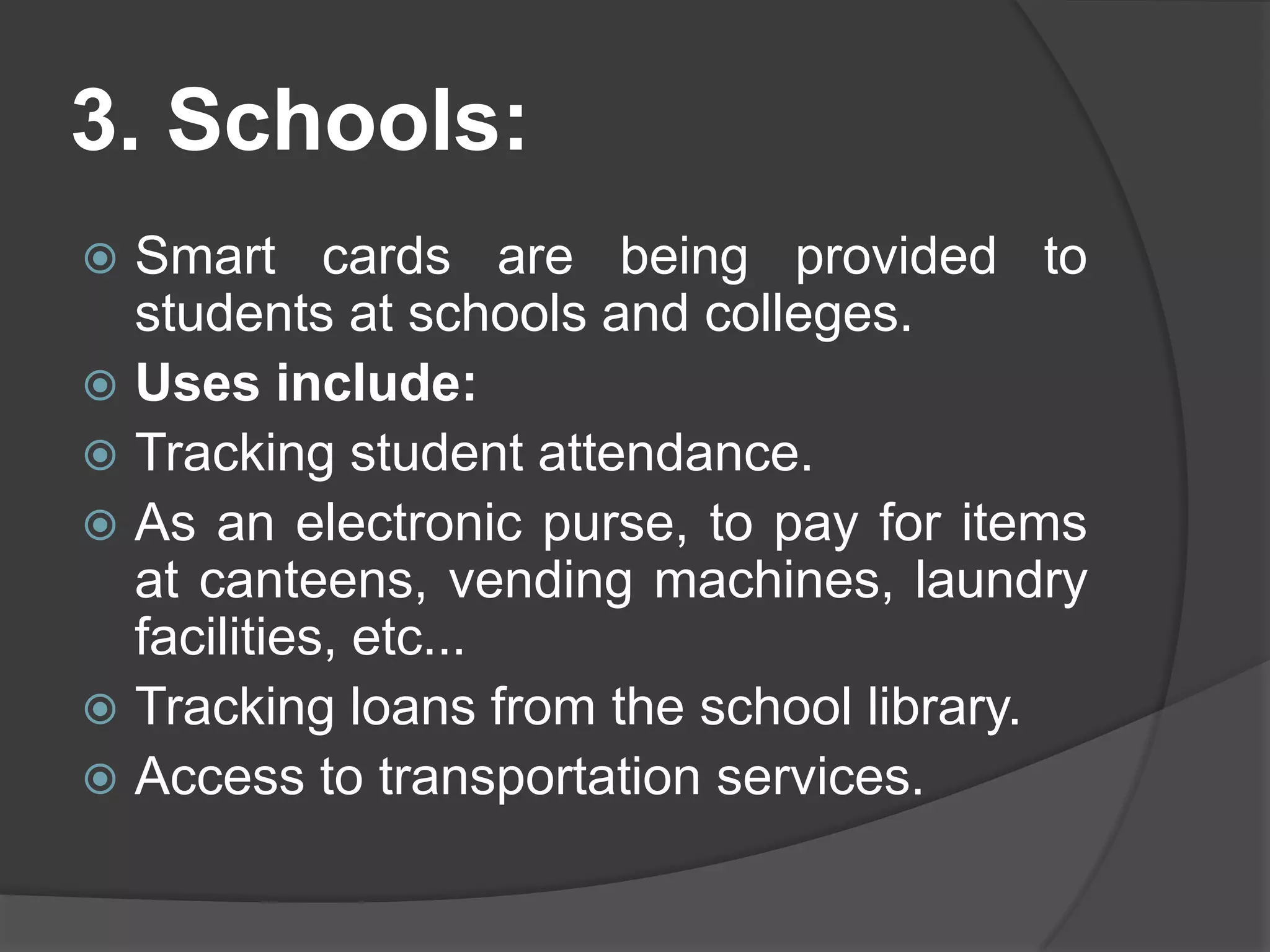 3. Schools:
Smart cards are being provided to
students at schools and colleges.
 Uses include:
 Tracking student attendance.
 As an electronic purse, to pay for items
at canteens, vending machines, laundry
facilities, etc...
 Tracking loans from the school library.
 Access to transportation services.


 