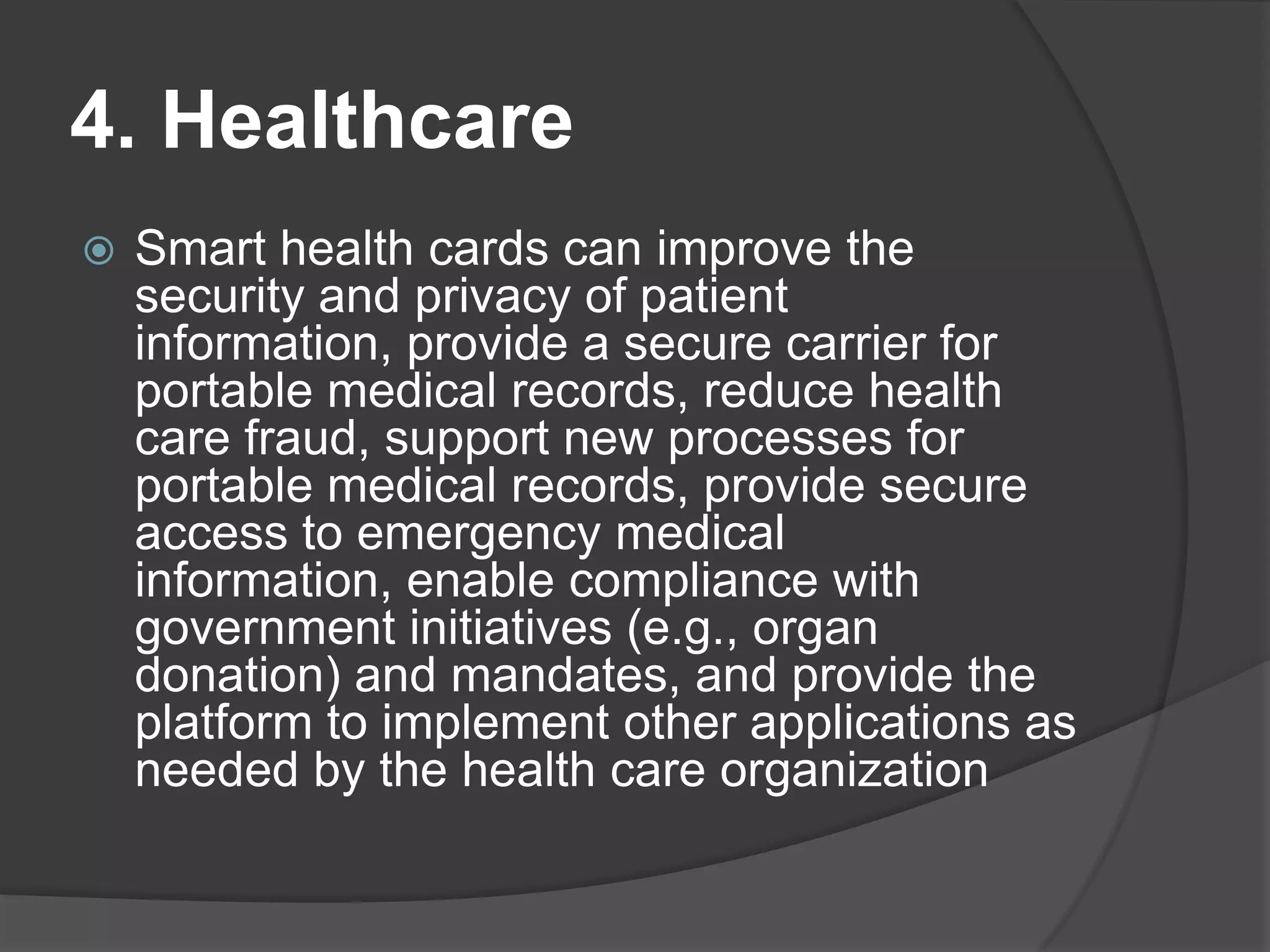 4. Healthcare


Smart health cards can improve the
security and privacy of patient
information, provide a secure carrier for
portable medical records, reduce health
care fraud, support new processes for
portable medical records, provide secure
access to emergency medical
information, enable compliance with
government initiatives (e.g., organ
donation) and mandates, and provide the
platform to implement other applications as
needed by the health care organization

 