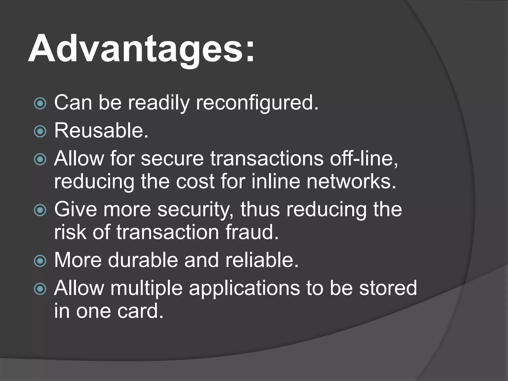 Advantages:
Can be readily reconfigured.
 Reusable.
 Allow for secure transactions off-line,
reducing the cost for inline networks.
 Give more security, thus reducing the
risk of transaction fraud.
 More durable and reliable.
 Allow multiple applications to be stored
in one card.


 