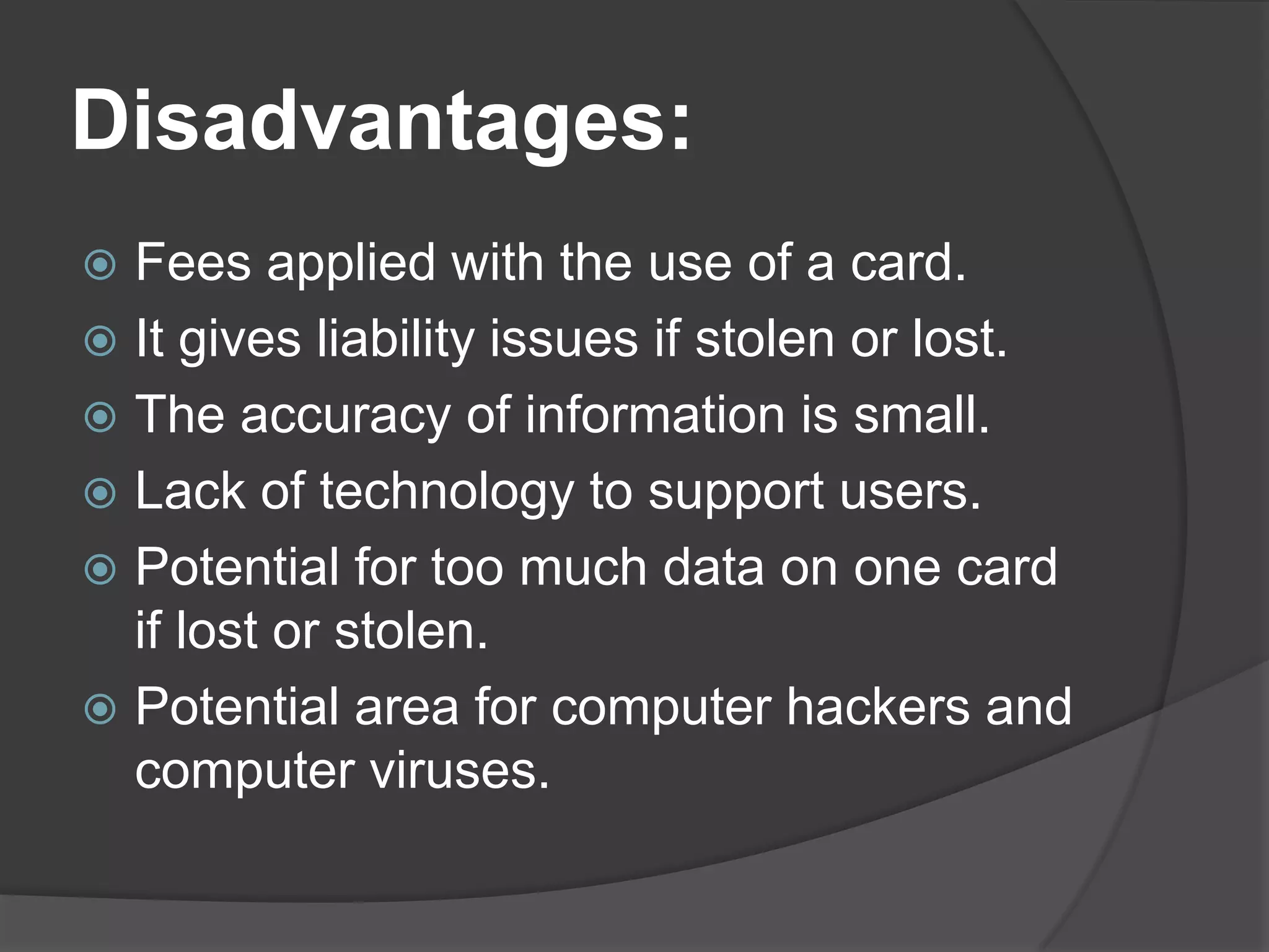 Disadvantages:
Fees applied with the use of a card.
 It gives liability issues if stolen or lost.
 The accuracy of information is small.
 Lack of technology to support users.
 Potential for too much data on one card
if lost or stolen.
 Potential area for computer hackers and
computer viruses.


 