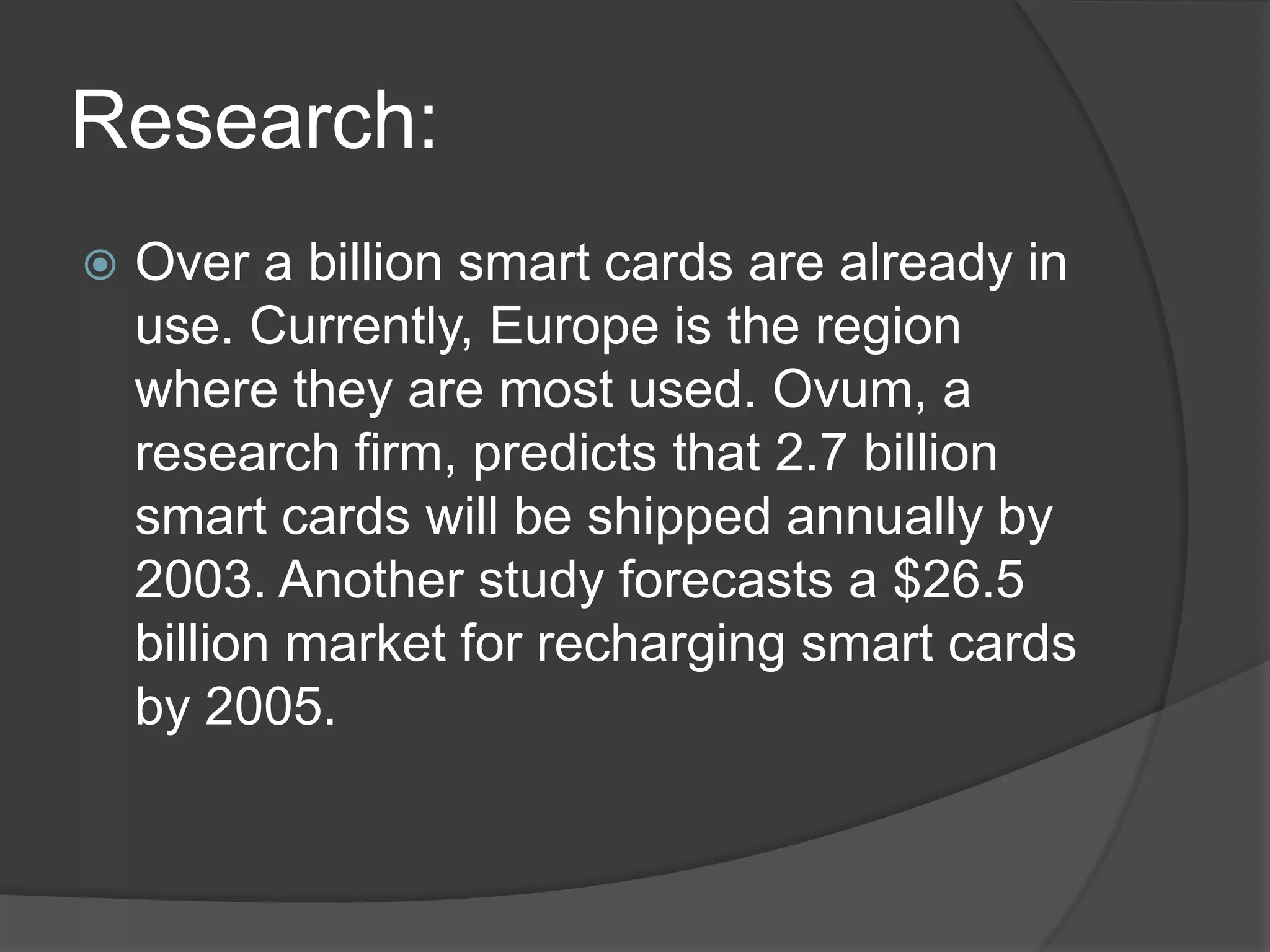 Research:


Over a billion smart cards are already in
use. Currently, Europe is the region
where they are most used. Ovum, a
research firm, predicts that 2.7 billion
smart cards will be shipped annually by
2003. Another study forecasts a $26.5
billion market for recharging smart cards
by 2005.

 