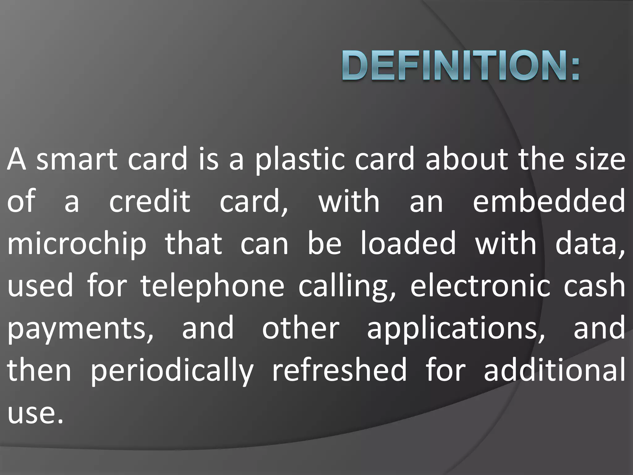 A smart card is a plastic card about the size
of a credit card, with an embedded
microchip that can be loaded with data,
used for telephone calling, electronic cash
payments, and other applications, and
then periodically refreshed for additional
use.

 