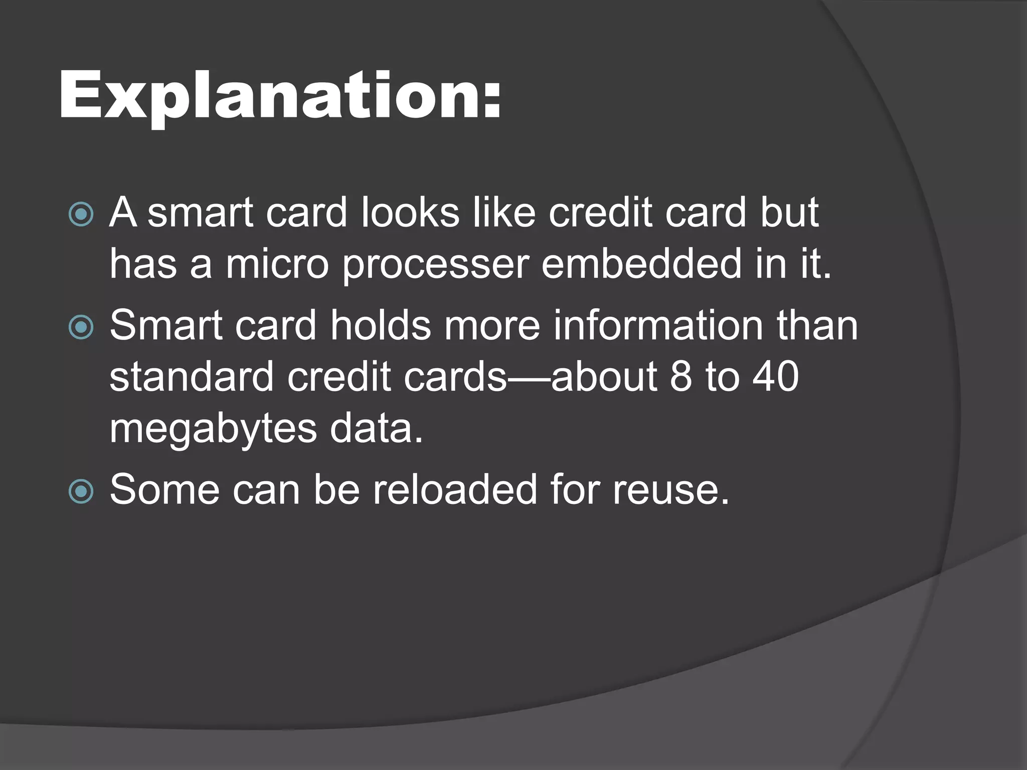 Explanation:
A smart card looks like credit card but
has a micro processer embedded in it.
 Smart card holds more information than
standard credit cards—about 8 to 40
megabytes data.
 Some can be reloaded for reuse.


 