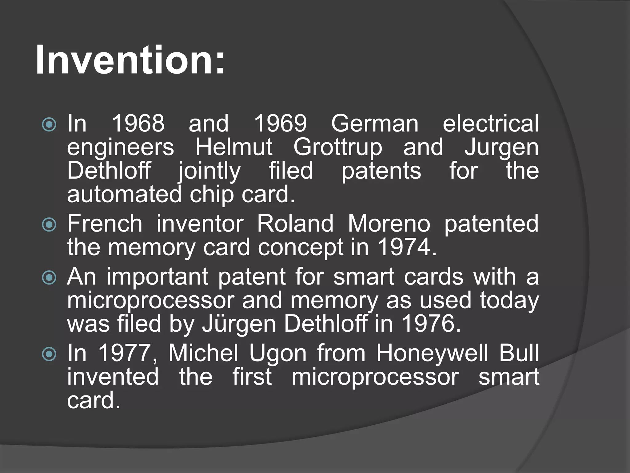 Invention:
In 1968 and 1969 German electrical
engineers Helmut Grottrup and Jurgen
Dethloff jointly filed patents for the
automated chip card.
 French inventor Roland Moreno patented
the memory card concept in 1974.
 An important patent for smart cards with a
microprocessor and memory as used today
was filed by Jürgen Dethloff in 1976.
 In 1977, Michel Ugon from Honeywell Bull
invented the first microprocessor smart
card.


 