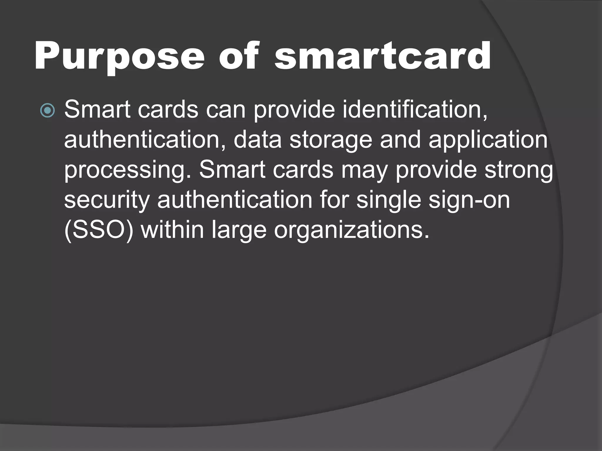 Purpose of smartcard


Smart cards can provide identification,
authentication, data storage and application
processing. Smart cards may provide strong
security authentication for single sign-on
(SSO) within large organizations.

 