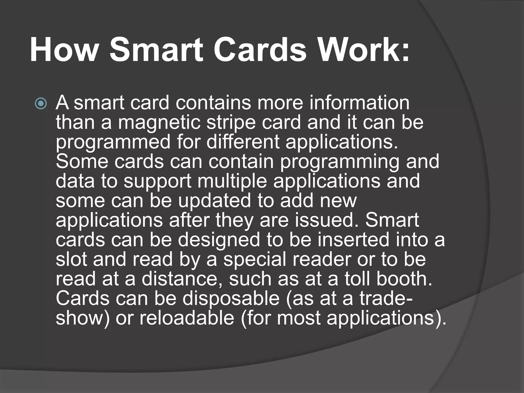 How Smart Cards Work:


A smart card contains more information
than a magnetic stripe card and it can be
programmed for different applications.
Some cards can contain programming and
data to support multiple applications and
some can be updated to add new
applications after they are issued. Smart
cards can be designed to be inserted into a
slot and read by a special reader or to be
read at a distance, such as at a toll booth.
Cards can be disposable (as at a tradeshow) or reloadable (for most applications).

 