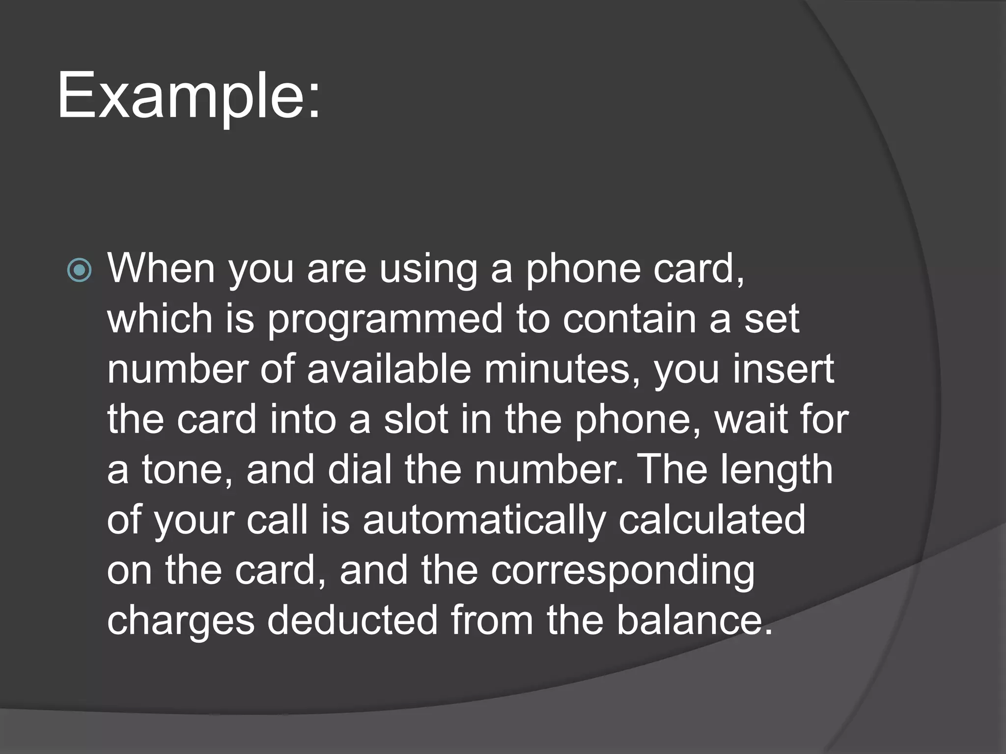 Example:


When you are using a phone card,
which is programmed to contain a set
number of available minutes, you insert
the card into a slot in the phone, wait for
a tone, and dial the number. The length
of your call is automatically calculated
on the card, and the corresponding
charges deducted from the balance.

 