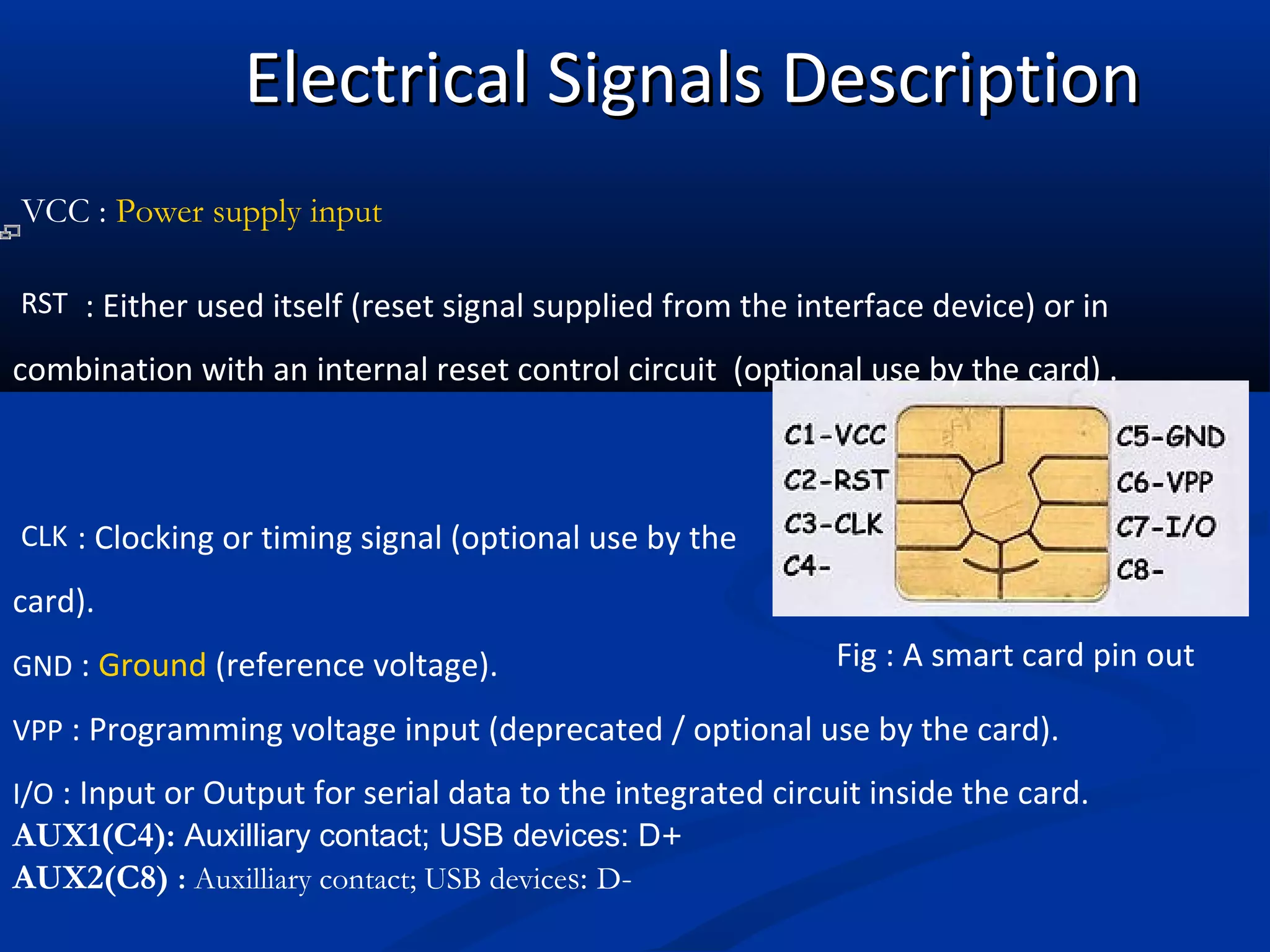 Electrical Signals Description
VCC : Power supply input

RST : Either used itself (reset signal supplied from the interface device) or in

combination with an internal reset control circuit (optional use by the card) .



CLK : Clocking or timing signal (optional use by the

card).
GND : Ground (reference voltage).                            Fig : A smart card pin out

VPP : Programming voltage input (deprecated / optional use by the card).

I/O : Input or Output for serial data to the integrated circuit inside the card.
AUX1(C4): Auxilliary contact; USB devices: D+
AUX2(C8) : Auxilliary contact; USB devices: D-
 