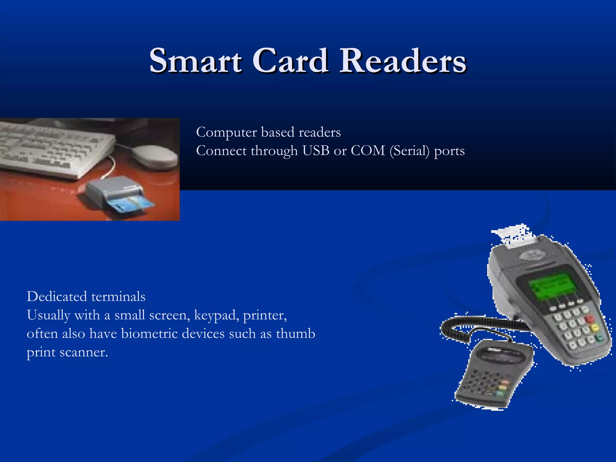 Smart Card Readers
                           Computer based readers
                           Connect through USB or COM (Serial) ports




Dedicated terminals
Usually with a small screen, keypad, printer,
often also have biometric devices such as thumb
print scanner.
 