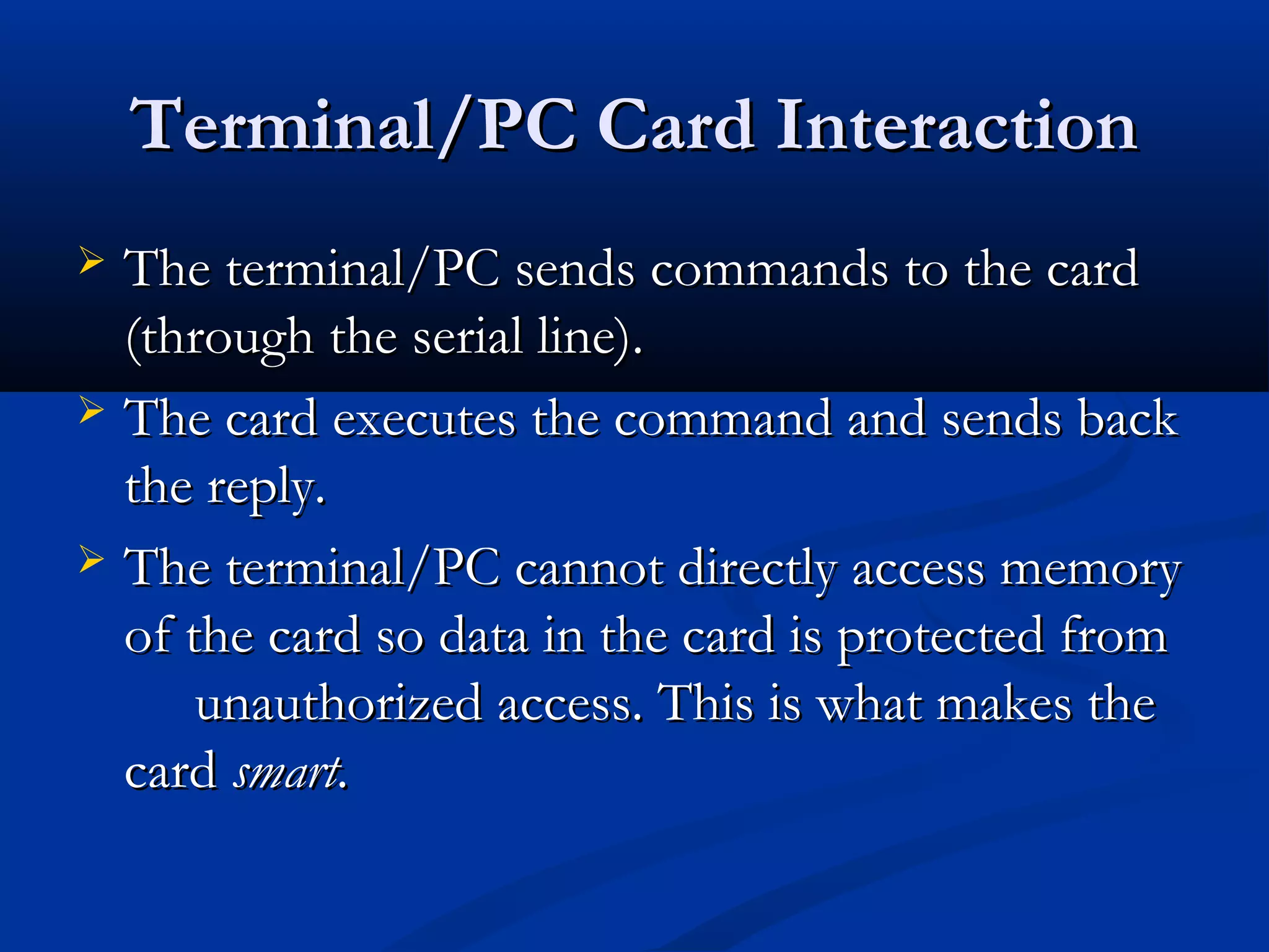 Terminal/PC Card Interaction
 The terminal/PC sends commands to the card
  (through the serial line).
 The card executes the command and sends back
  the reply.
 The terminal/PC cannot directly access memory
  of the card so data in the card is protected from
      unauthorized access. This is what makes the
  card smart.
 