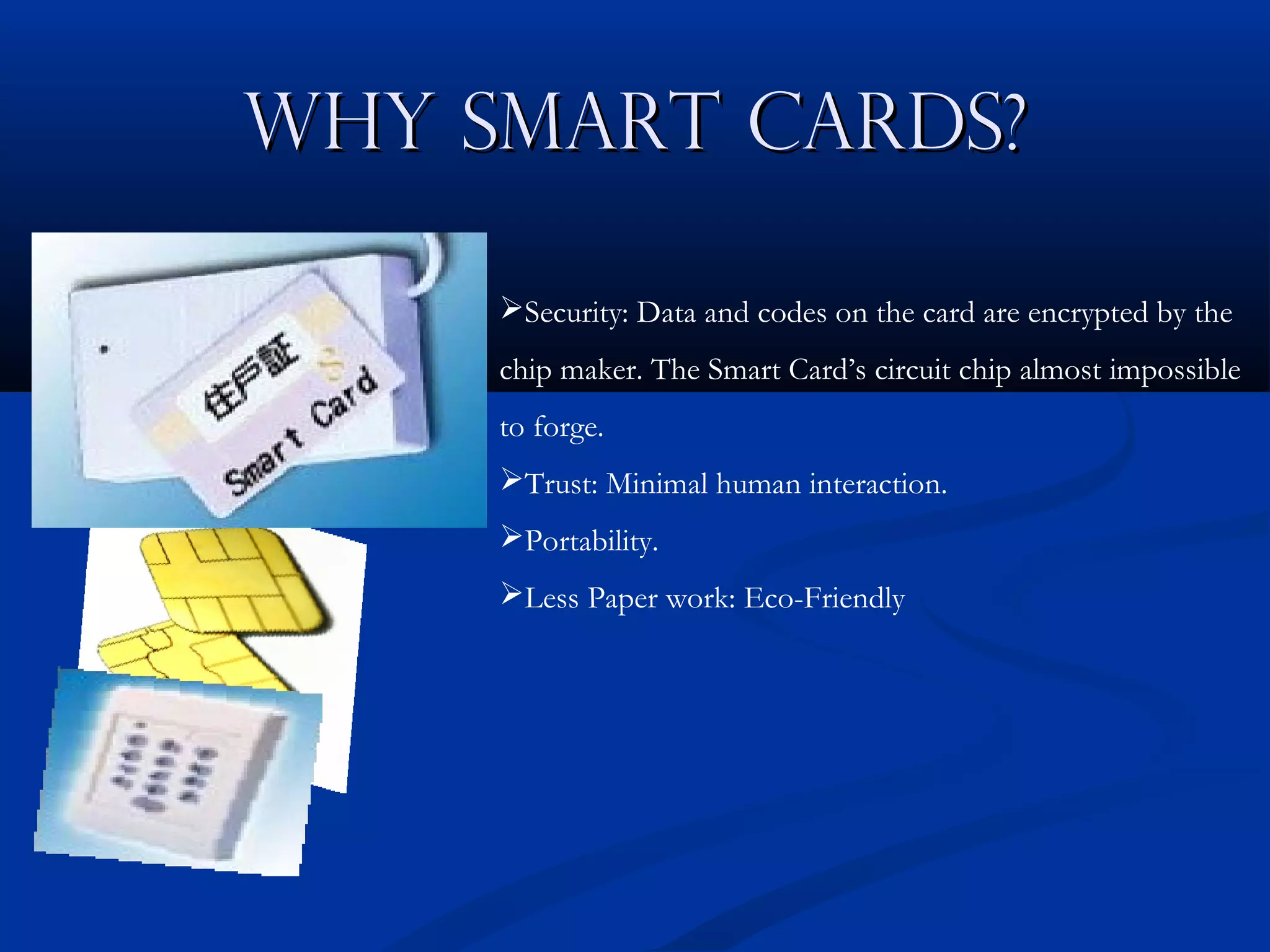 Why Smart Cards?

     Security: Data and codes on the card are encrypted by the
     chip maker. The Smart Card’s circuit chip almost impossible
     to forge.
     Trust: Minimal human interaction.
     Portability.
     Less Paper work: Eco-Friendly
 