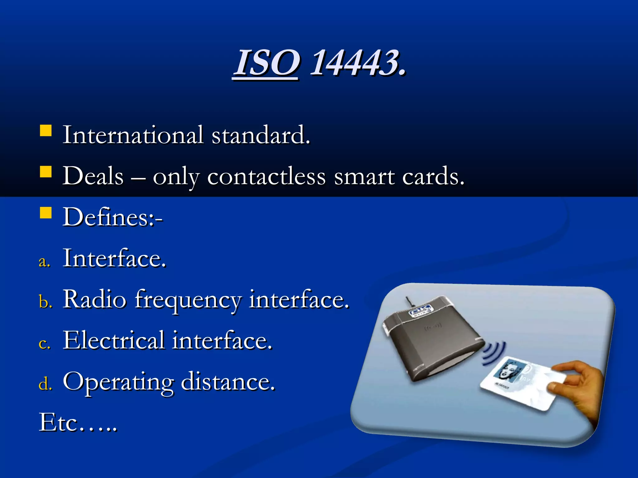 ISO 14443.
  International standard.
 Deals – only contactless smart cards.

 Defines:-

a. Interface.

b. Radio frequency interface.

c. Electrical interface.

d. Operating distance.

Etc…..
 