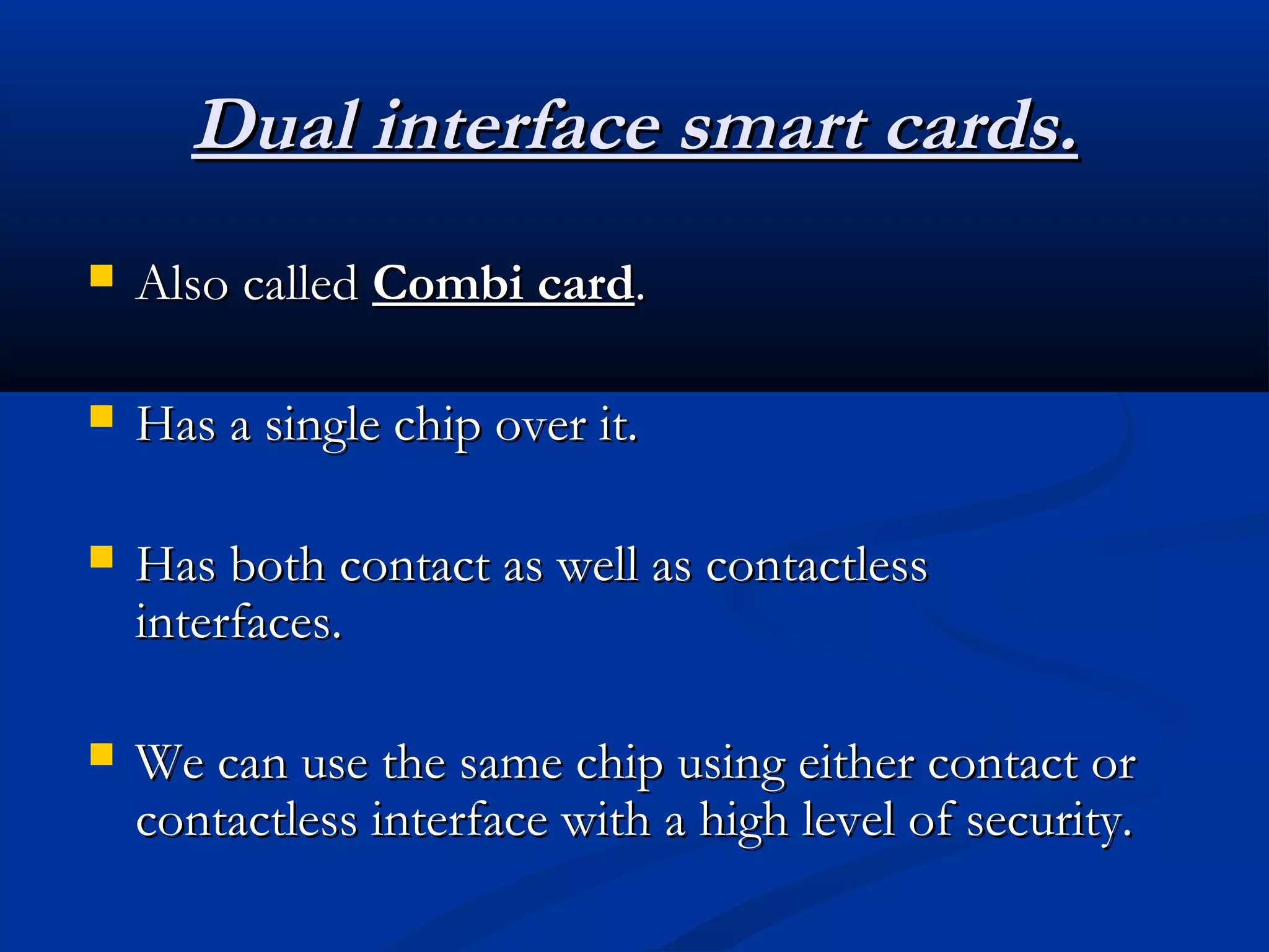 Dual interface smart cards.
   Also called Combi card.

   Has a single chip over it.

   Has both contact as well as contactless
    interfaces.

   We can use the same chip using either contact or
    contactless interface with a high level of security.
 
