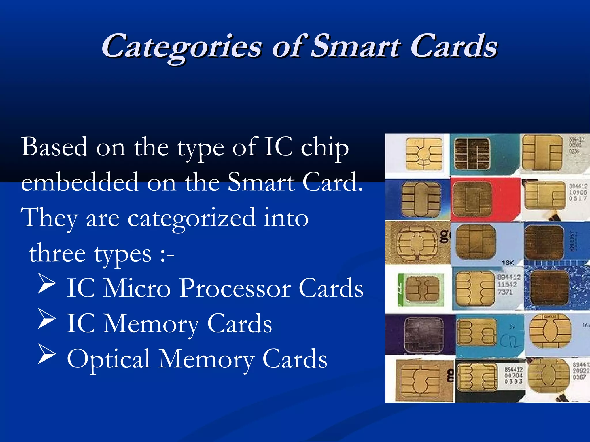 Categories of Smart Cards

Based on the type of IC chip
embedded on the Smart Card.
They are categorized into
 three types :-
   IC Micro Processor Cards
   IC Memory Cards
   Optical Memory Cards
 