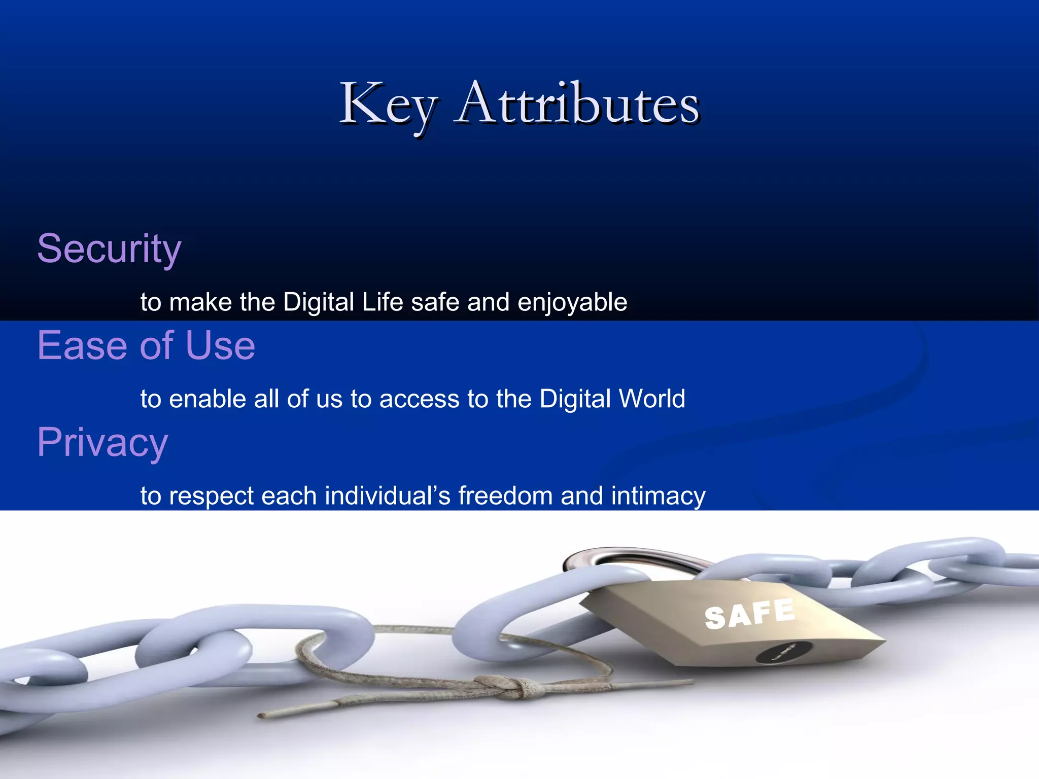 Key Attributes

Security
     to make the Digital Life safe and enjoyable
Ease of Use
     to enable all of us to access to the Digital World
Privacy
     to respect each individual’s freedom and intimacy



                                                          SAFE
 