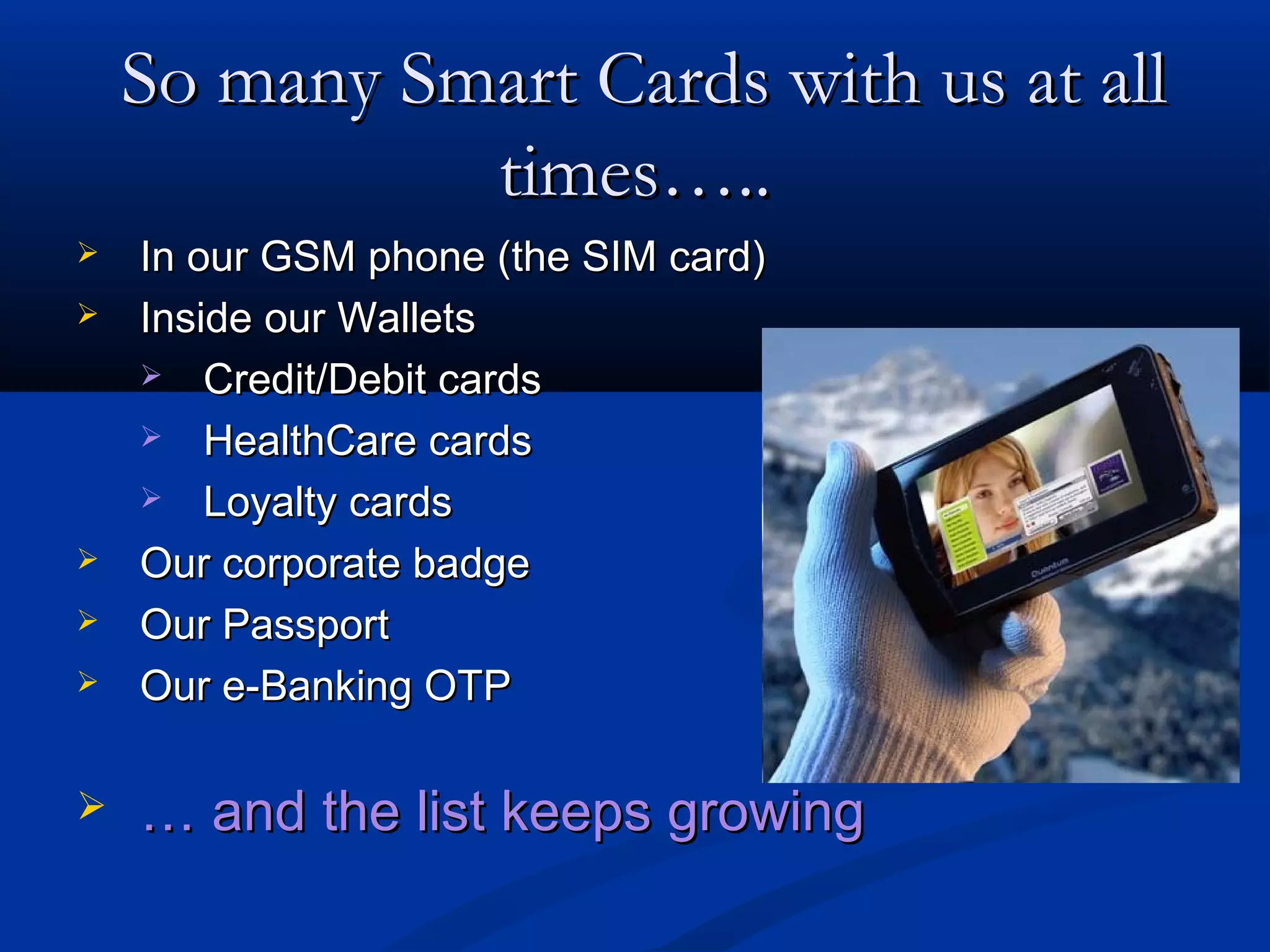 So many Smart Cards with us at all
              times…..
   In our GSM phone (the SIM card)
   Inside our Wallets
     Credit/Debit cards

     HealthCare cards

     Loyalty cards

   Our corporate badge
   Our Passport
   Our e-Banking OTP

   … and the list keeps growing
 