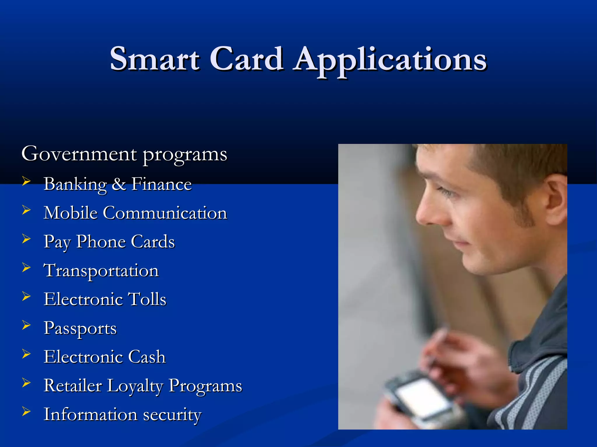 Smart Card Applications

Government programs
   Banking & Finance
   Mobile Communication
   Pay Phone Cards
   Transportation
   Electronic Tolls
   Passports
   Electronic Cash
   Retailer Loyalty Programs
   Information security
 