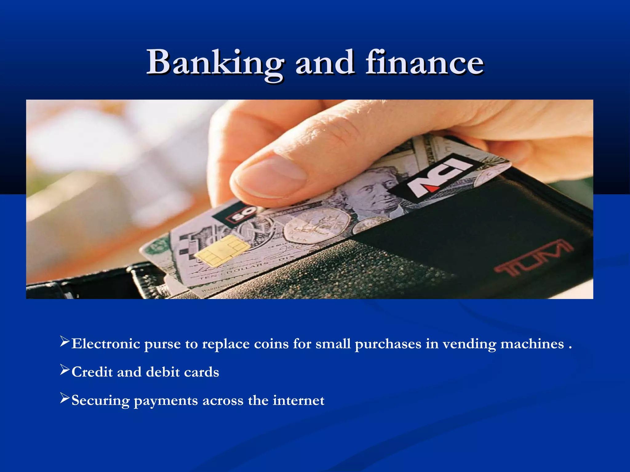 Banking and finance




Electronic purse to replace coins for small purchases in vending machines .
Credit and debit cards
Securing payments across the internet
 