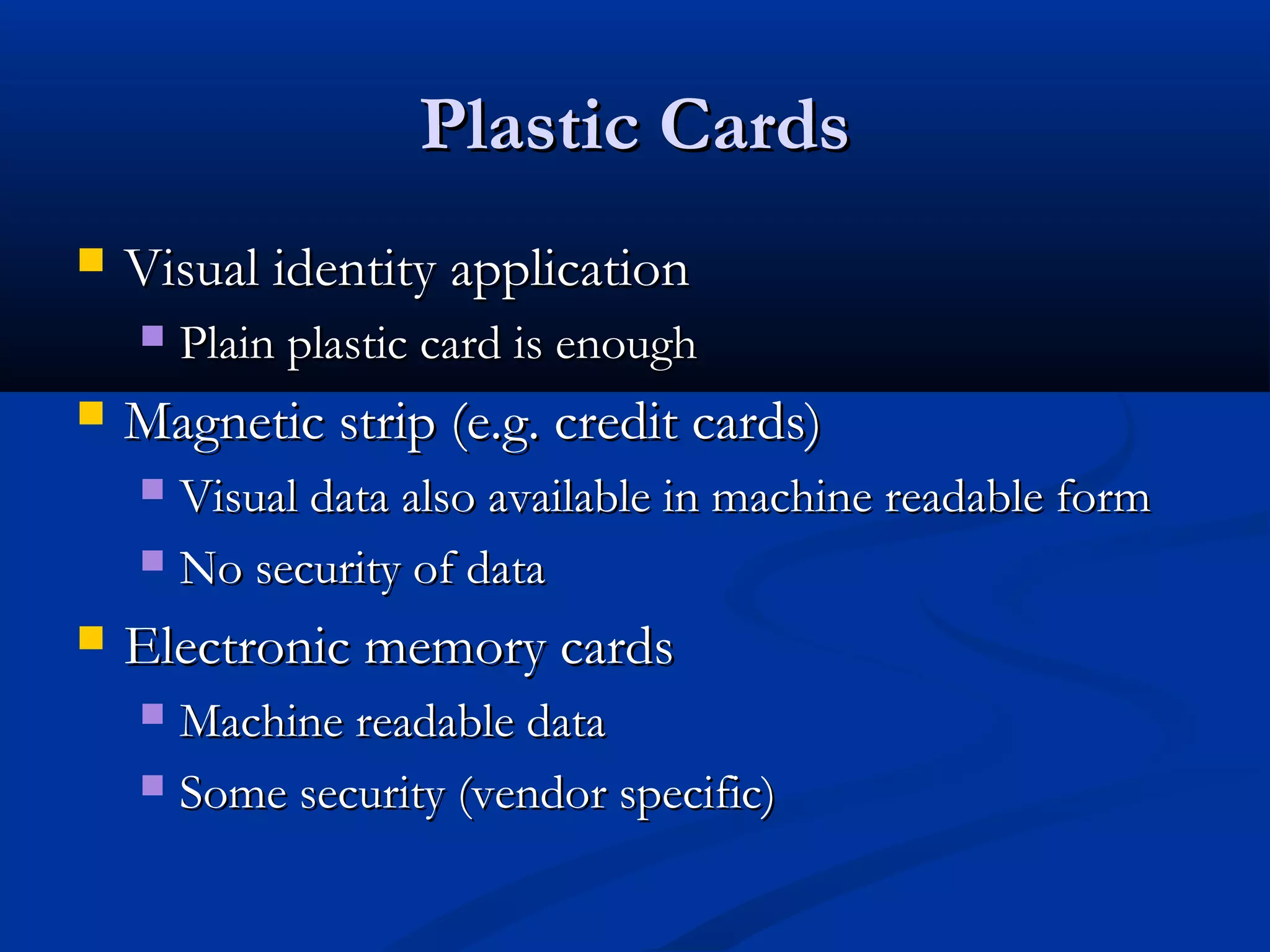 Plastic Cards
   Visual identity application
       Plain plastic card is enough
   Magnetic strip (e.g. credit cards)
     Visual data also available in machine readable form
     No security of data

   Electronic memory cards
     Machine readable data
     Some security (vendor specific)
 