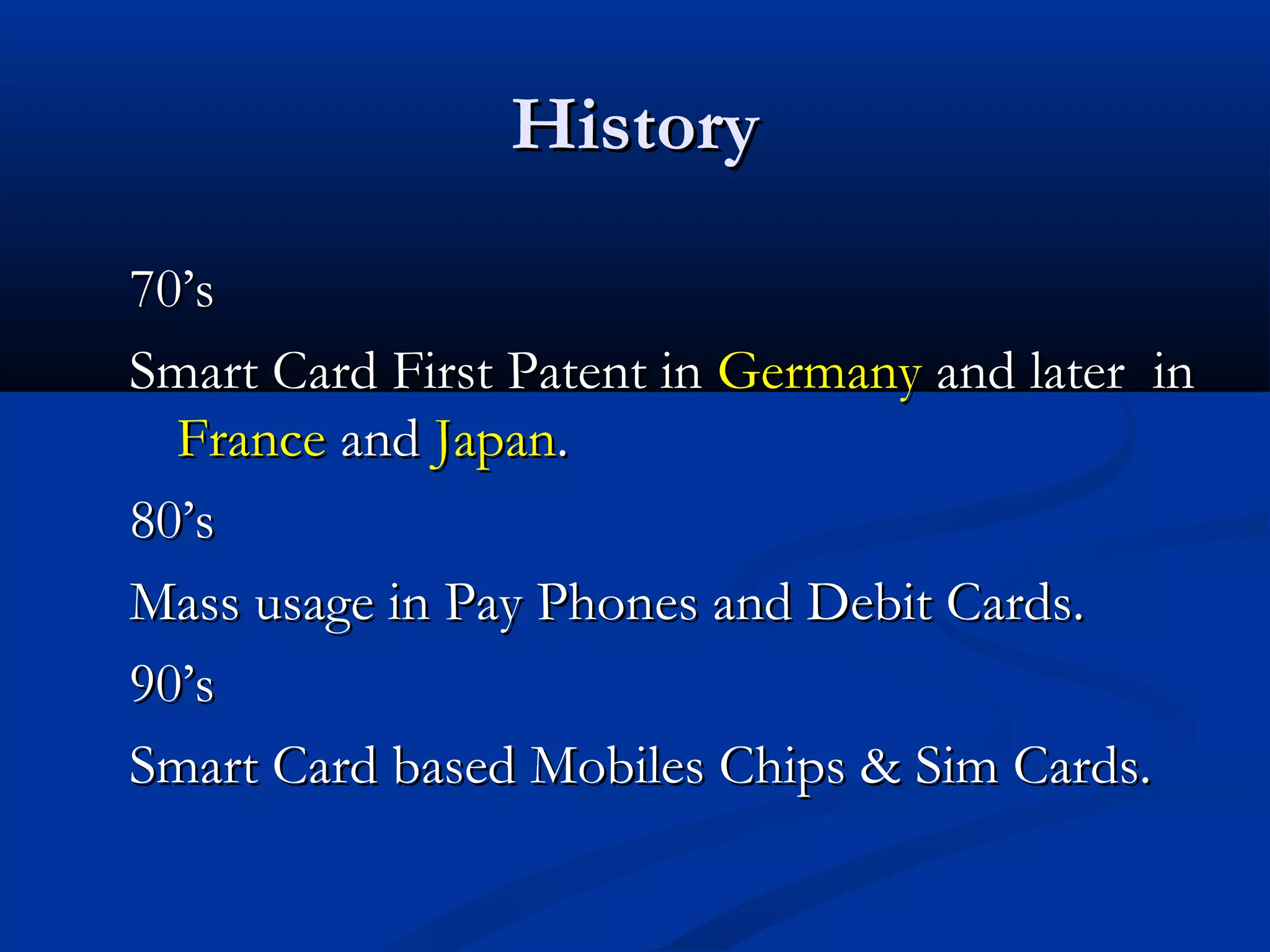 History

70’s
Smart Card First Patent in Germany and later in
  France and Japan.
80’s
Mass usage in Pay Phones and Debit Cards.
90’s
Smart Card based Mobiles Chips & Sim Cards.
 