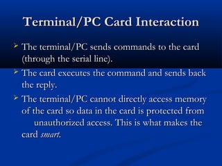Terminal/PC Card Interaction
 The terminal/PC sends commands to the card
  (through the serial line).
 The card executes the command and sends back
  the reply.
 The terminal/PC cannot directly access memory
  of the card so data in the card is protected from
      unauthorized access. This is what makes the
  card smart.
 