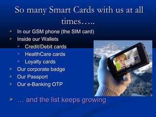 So many Smart Cards with us at all
              times…..
   In our GSM phone (the SIM card)
   Inside our Wallets
     Credit/Debit cards

     HealthCare cards

     Loyalty cards

   Our corporate badge
   Our Passport
   Our e-Banking OTP

   … and the list keeps growing
 