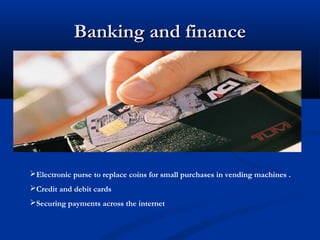 Banking and finance




Electronic purse to replace coins for small purchases in vending machines .
Credit and debit cards
Securing payments across the internet
 