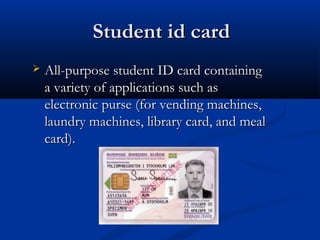 Student id card
   All-purpose student ID card containing
    a variety of applications such as
    electronic purse (for vending machines,
    laundry machines, library card, and meal
    card).
 