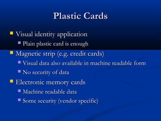 Plastic Cards
   Visual identity application
       Plain plastic card is enough
   Magnetic strip (e.g. credit cards)
     Visual data also available in machine readable form
     No security of data

   Electronic memory cards
     Machine readable data
     Some security (vendor specific)
 
