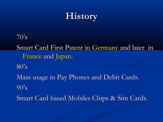 History

70’s
Smart Card First Patent in Germany and later in
  France and Japan.
80’s
Mass usage in Pay Phones and Debit Cards.
90’s
Smart Card based Mobiles Chips & Sim Cards.
 