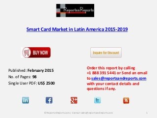 Smart Card Market in Latin America 2015-2019
Order this report by calling
+1 888 391 5441 or Send an email
to sales@reportsandreports.com
with your contact details and
questions if any.
1© ReportsnReports.com / Contact sales@reportsandreports.com
Published: February 2015
No. of Pages: 98
Single User PDF: US$ 2500
 