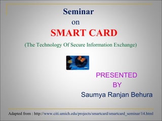 Seminar
on
SMART CARD
(The Technology Of Secure Information Exchange)
PRESENTED
BY
Saumya Ranjan Behura
Adapted from : http://www.citi.umich.edu/projects/smartcard/smartcard_seminar/14.html
 