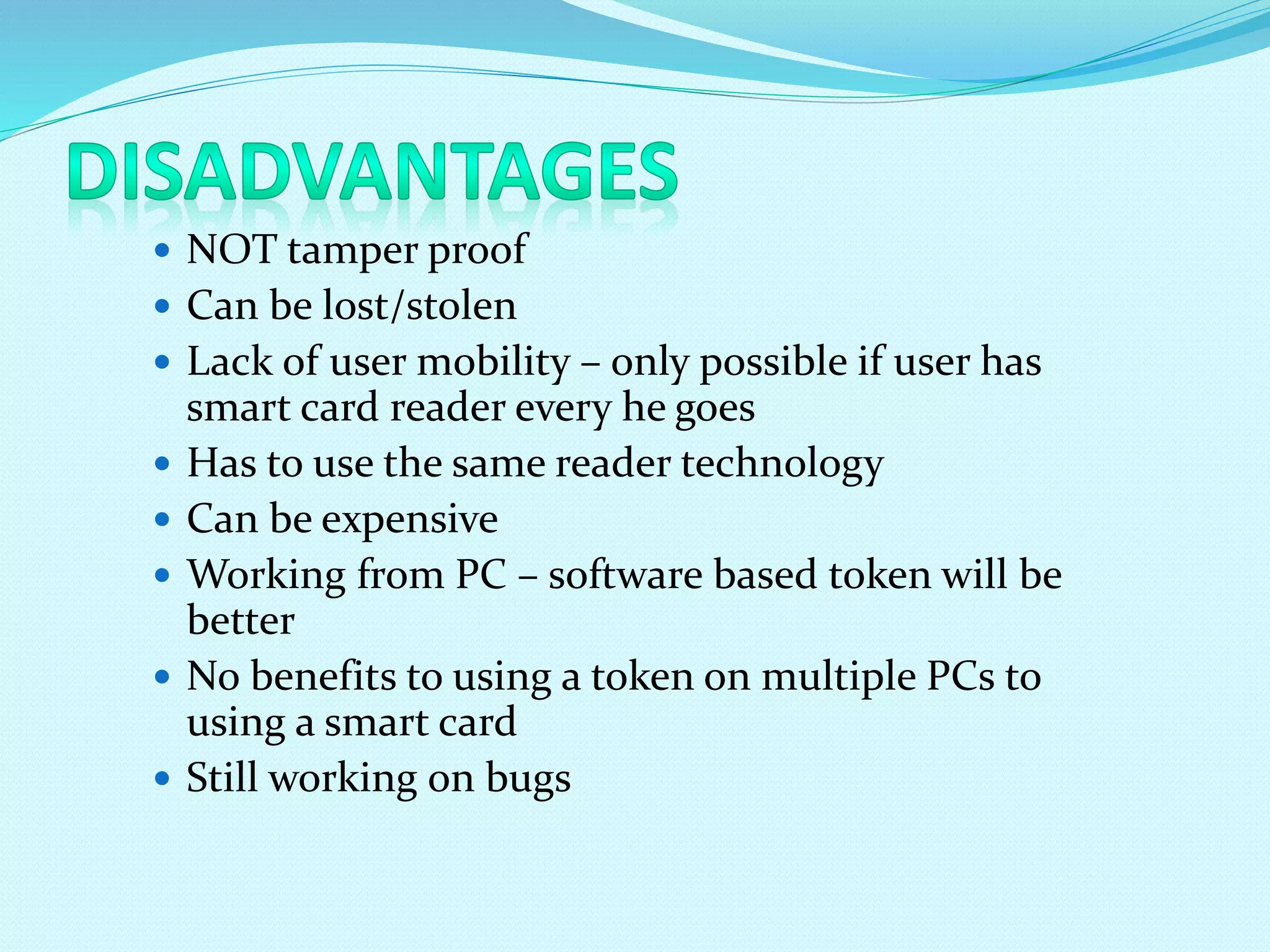  NOT tamper proof
 Can be lost/stolen
 Lack of user mobility – only possible if user has
smart card reader every he goes
 Has to use the same reader technology
 Can be expensive
 Working from PC – software based token will be
better
 No benefits to using a token on multiple PCs to
using a smart card
 Still working on bugs
 