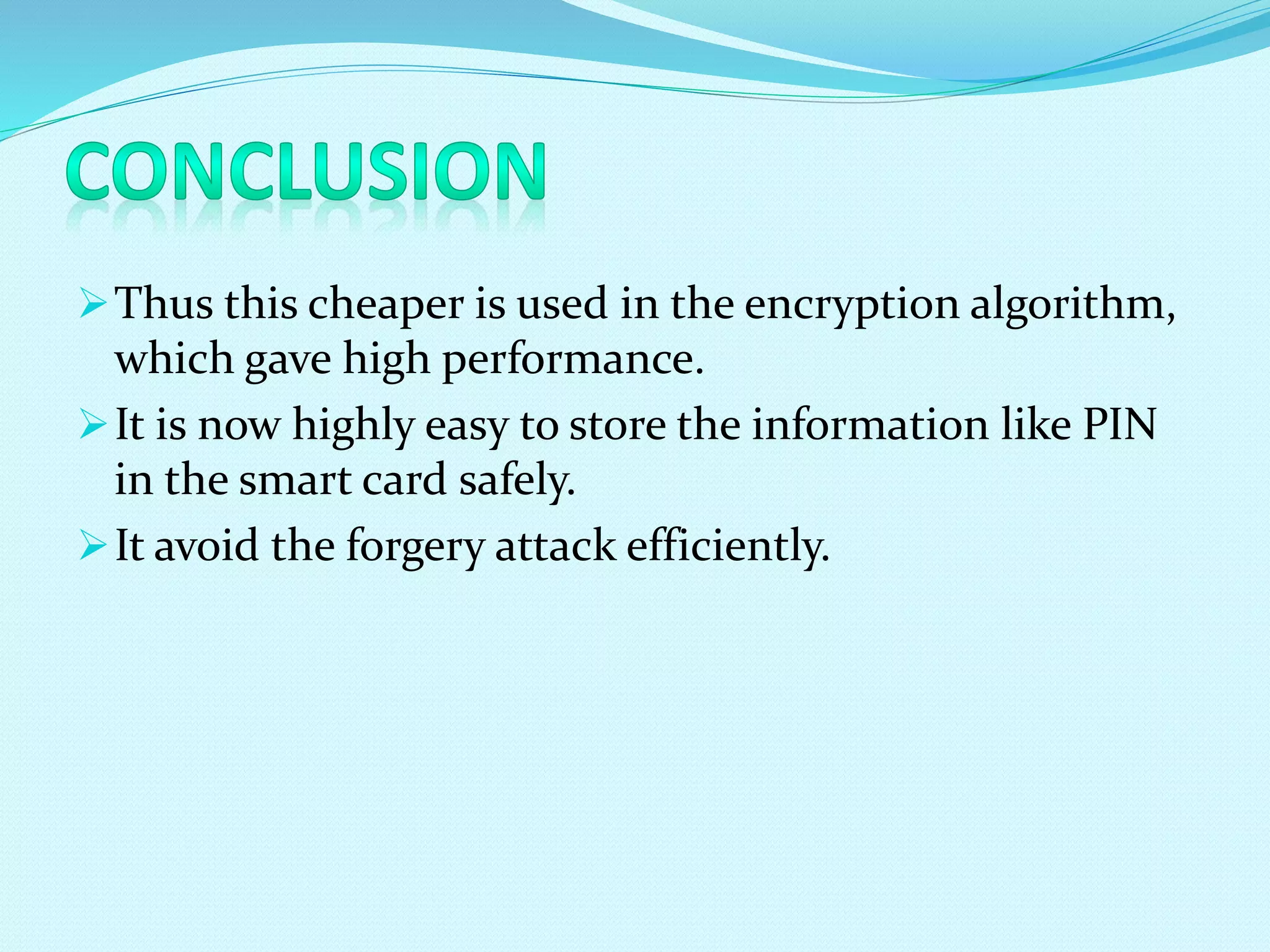 Thus this cheaper is used in the encryption algorithm,
which gave high performance.
It is now highly easy to store the information like PIN
in the smart card safely.
It avoid the forgery attack efficiently.
 