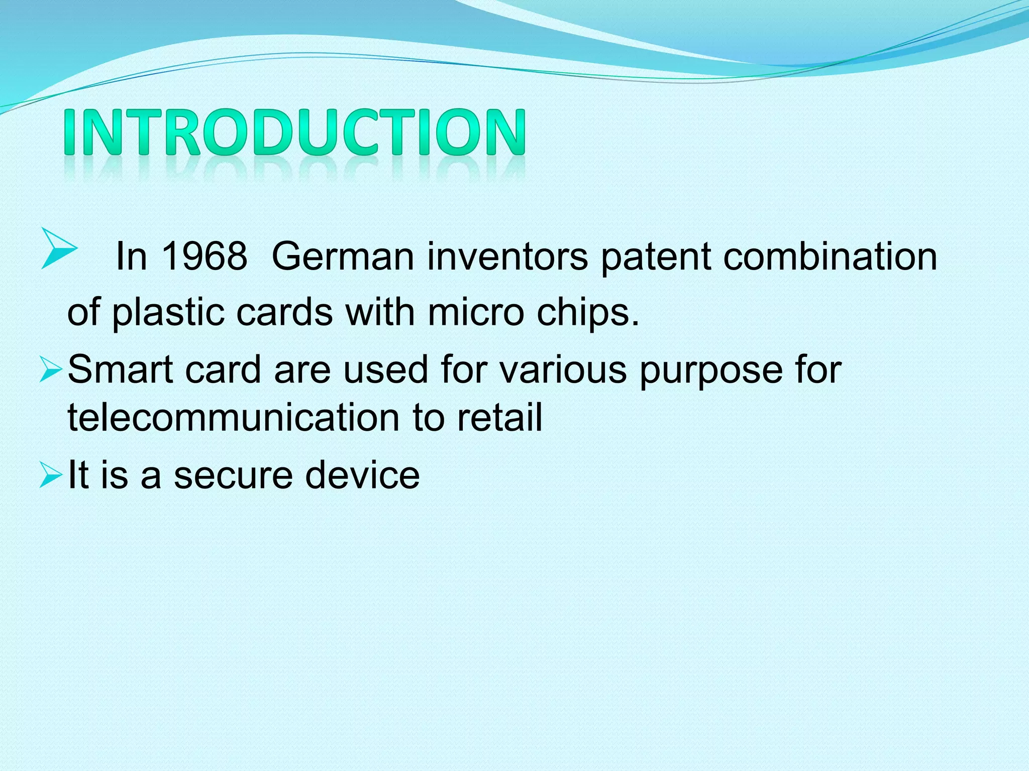  In 1968 German inventors patent combination
of plastic cards with micro chips.
Smart card are used for various purpose for
telecommunication to retail
It is a secure device
 
