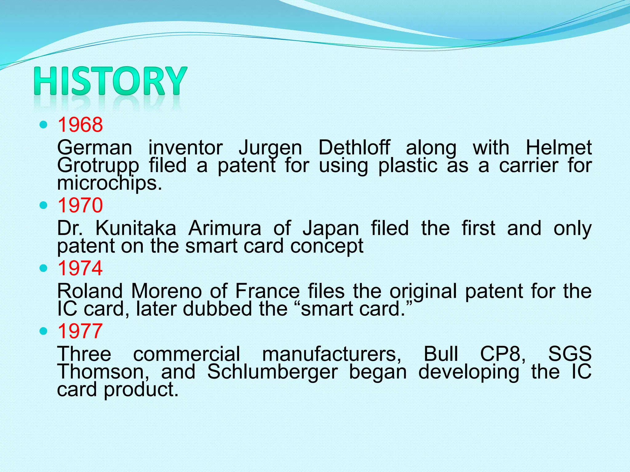 1968
German inventor Jurgen Dethloff along with Helmet
Grotrupp filed a patent for using plastic as a carrier for
microchips.
 1970
Dr. Kunitaka Arimura of Japan filed the first and only
patent on the smart card concept
 1974
Roland Moreno of France files the original patent for the
IC card, later dubbed the “smart card.”
 1977
Three commercial manufacturers, Bull CP8, SGS
Thomson, and Schlumberger began developing the IC
card product.
 