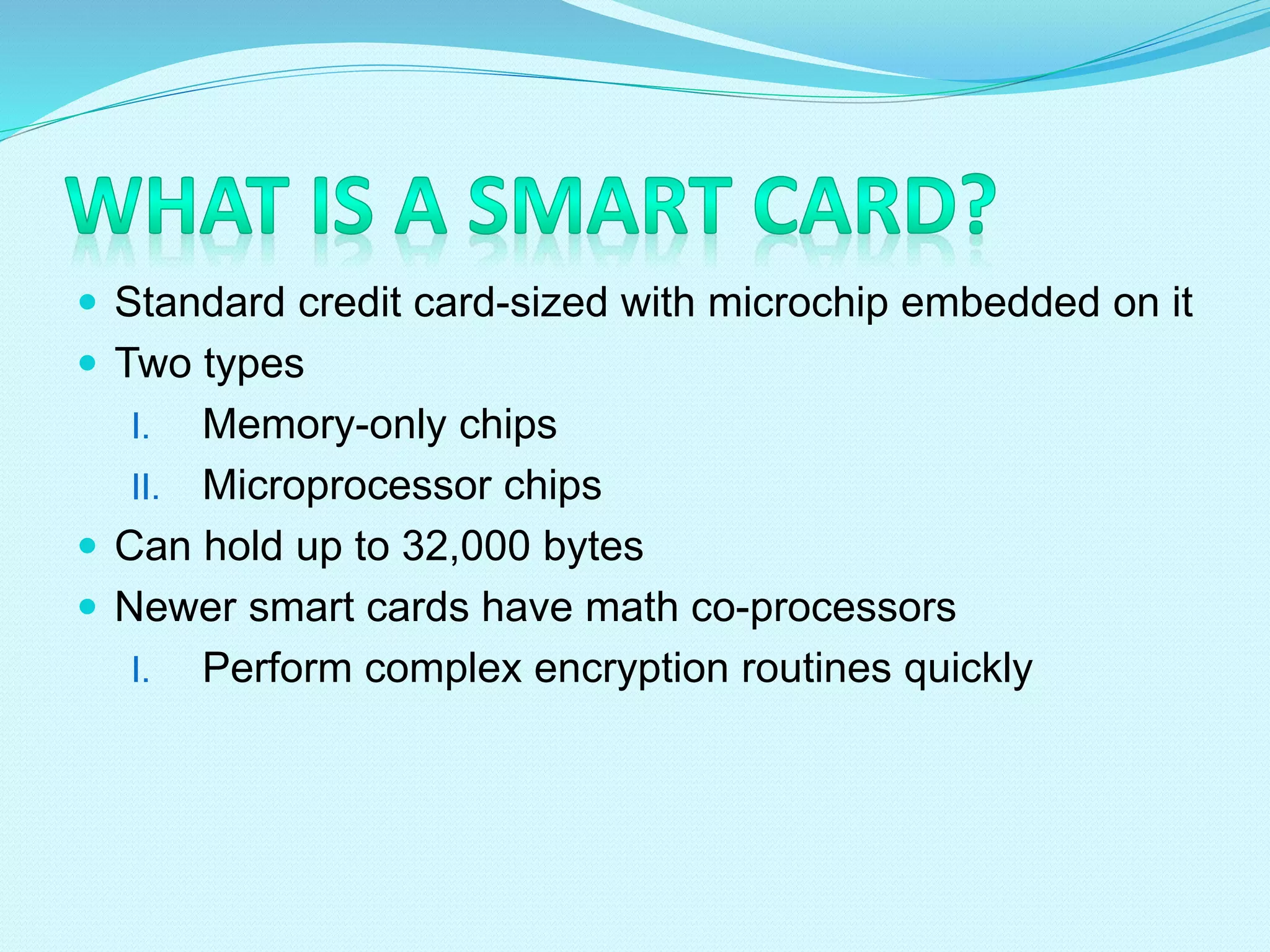 Standard credit card-sized with microchip embedded on it
 Two types
I. Memory-only chips
II. Microprocessor chips
 Can hold up to 32,000 bytes
 Newer smart cards have math co-processors
I. Perform complex encryption routines quickly
 