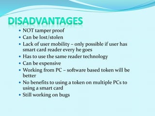 NOT tamper proof
 Can be lost/stolen
 Lack of user mobility – only possible if user has
smart card reader every he goes
 Has to use the same reader technology
 Can be expensive
 Working from PC – software based token will be
better
 No benefits to using a token on multiple PCs to
using a smart card
 Still working on bugs
 