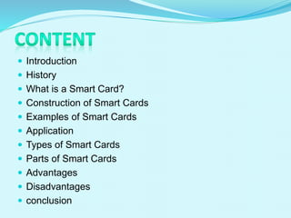  Introduction
 History
 What is a Smart Card?
 Construction of Smart Cards
 Examples of Smart Cards
 Application
 Types of Smart Cards
 Parts of Smart Cards
 Advantages
 Disadvantages
 conclusion
 