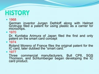  1968
German inventor Jurgen Dethloff along with Helmet
Grotrupp filed a patent for using plastic as a carrier for
microchips.
 1970
Dr. Kunitaka Arimura of Japan filed the first and only
patent on the smart card concept
 1974
Roland Moreno of France files the original patent for the
IC card, later dubbed the “smart card.”
 1977
Three commercial manufacturers, Bull CP8, SGS
Thomson, and Schlumberger began developing the IC
card product.
 