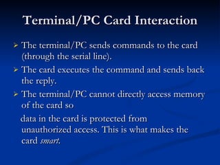 Terminal/PC Card Interaction The terminal/PC sends commands to the card (through the serial line). The card executes the command and sends back the reply. The terminal/PC cannot directly access memory of the card so data in the card is protected from  unauthorized access. This is what makes the card  smart. 