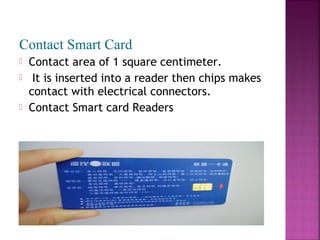 Contact Smart Card





Contact area of 1 square centimeter.
It is inserted into a reader then chips makes
contact with electrical connectors.
Contact Smart card Readers

 