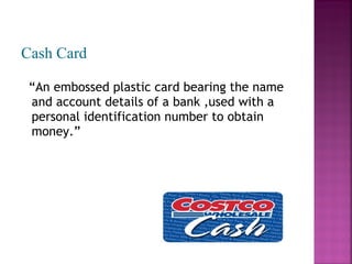 Cash Card
“An embossed plastic card bearing the name
and account details of a bank ,used with a
personal identification number to obtain
money.”

 